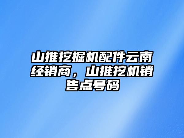 山推挖掘機配件云南經(jīng)銷商，山推挖機銷售點號碼