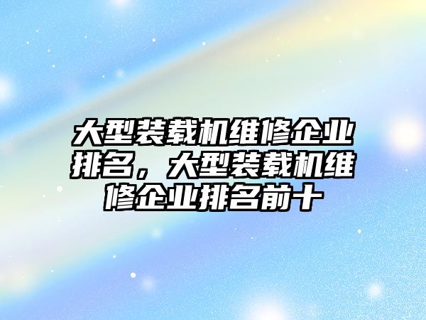 大型裝載機維修企業(yè)排名，大型裝載機維修企業(yè)排名前十