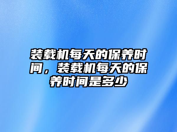 裝載機(jī)每天的保養(yǎng)時(shí)間，裝載機(jī)每天的保養(yǎng)時(shí)間是多少