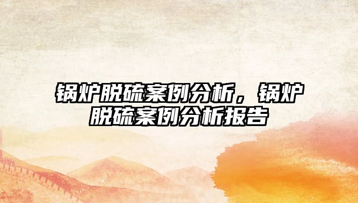 鍋爐脫硫案例分析，鍋爐脫硫案例分析報告