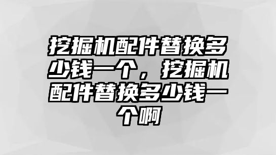 挖掘機配件替換多少錢一個，挖掘機配件替換多少錢一個啊