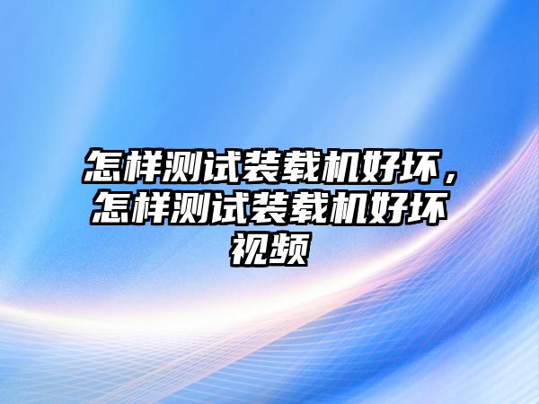 怎樣測試裝載機(jī)好壞，怎樣測試裝載機(jī)好壞視頻