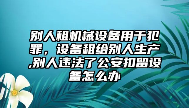 別人租機械設備用于犯罪，設備租給別人生產(chǎn),別人違法了公安扣留設備怎么辦