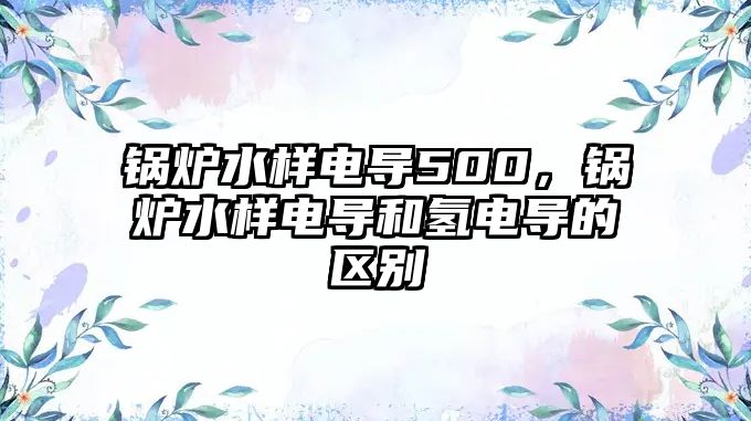 鍋爐水樣電導(dǎo)500，鍋爐水樣電導(dǎo)和氫電導(dǎo)的區(qū)別