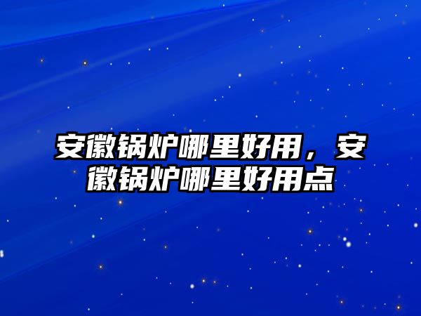 安徽鍋爐哪里好用，安徽鍋爐哪里好用點