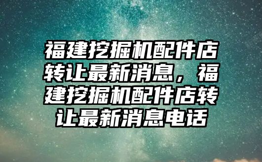 福建挖掘機(jī)配件店轉(zhuǎn)讓最新消息，福建挖掘機(jī)配件店轉(zhuǎn)讓最新消息電話