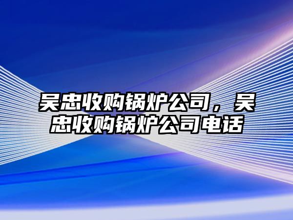 吳忠收購鍋爐公司，吳忠收購鍋爐公司電話