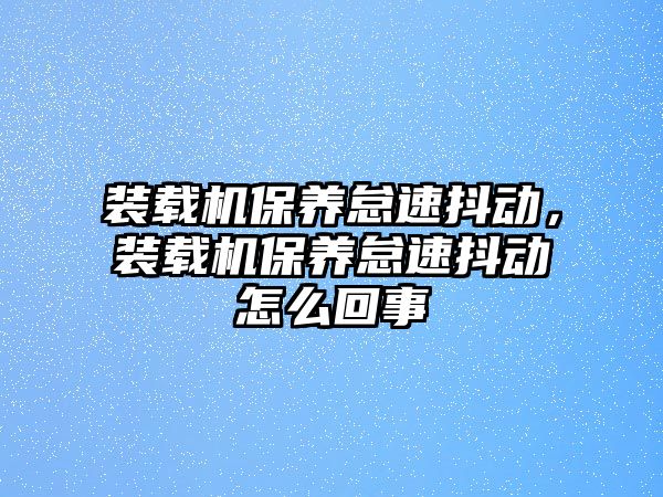 裝載機保養(yǎng)怠速抖動，裝載機保養(yǎng)怠速抖動怎么回事