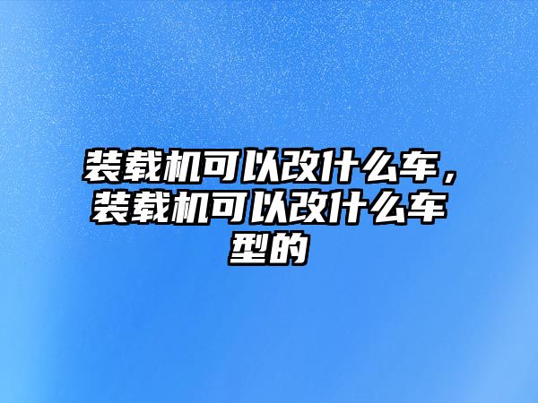 裝載機(jī)可以改什么車，裝載機(jī)可以改什么車型的