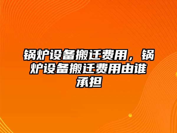 鍋爐設(shè)備搬遷費(fèi)用，鍋爐設(shè)備搬遷費(fèi)用由誰(shuí)承擔(dān)