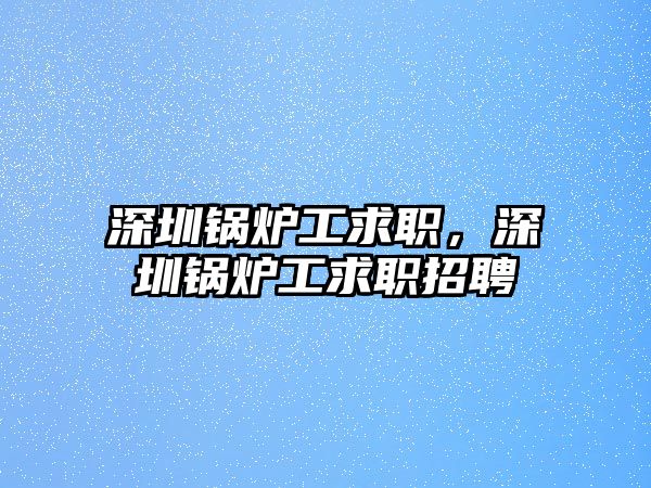 深圳鍋爐工求職，深圳鍋爐工求職招聘