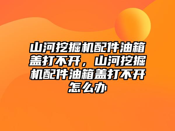 山河挖掘機配件油箱蓋打不開，山河挖掘機配件油箱蓋打不開怎么辦