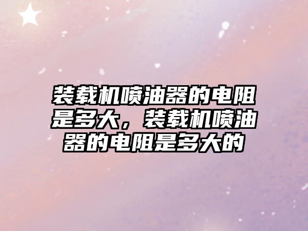 裝載機噴油器的電阻是多大，裝載機噴油器的電阻是多大的