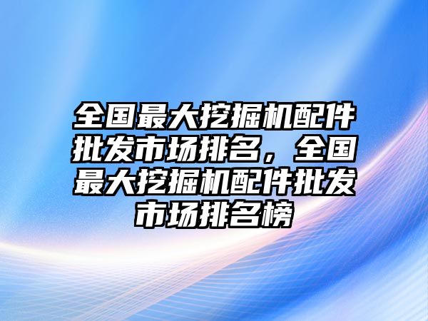 全國最大挖掘機配件批發(fā)市場排名，全國最大挖掘機配件批發(fā)市場排名榜