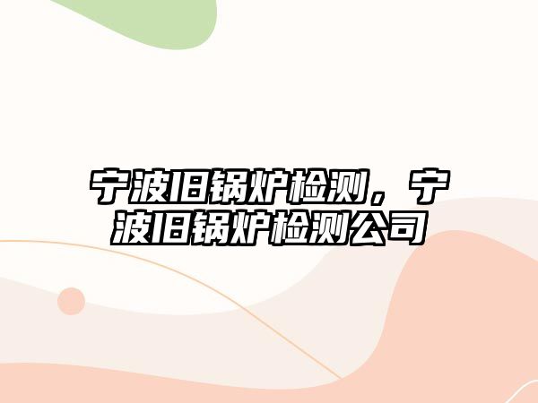 寧波舊鍋爐檢測，寧波舊鍋爐檢測公司