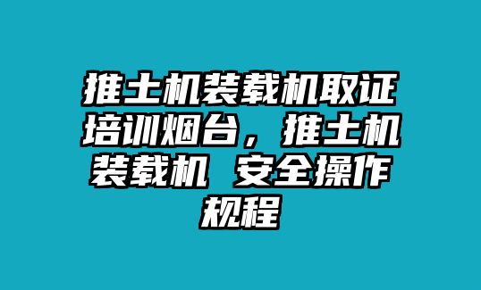 推土機(jī)裝載機(jī)取證培訓(xùn)煙臺(tái)，推土機(jī)裝載機(jī) 安全操作規(guī)程