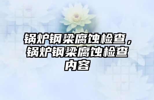 鍋爐鋼梁腐蝕檢查，鍋爐鋼梁腐蝕檢查內(nèi)容