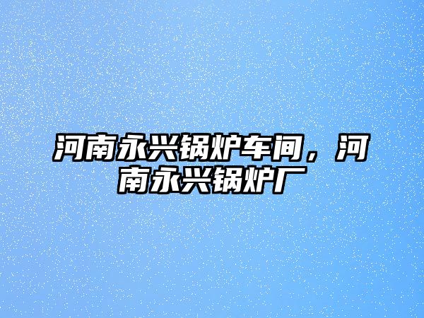 河南永興鍋爐車間，河南永興鍋爐廠