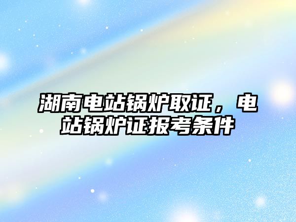 湖南電站鍋爐取證，電站鍋爐證報考條件