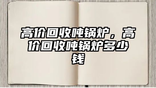 高價(jià)回收噸鍋爐，高價(jià)回收噸鍋爐多少錢