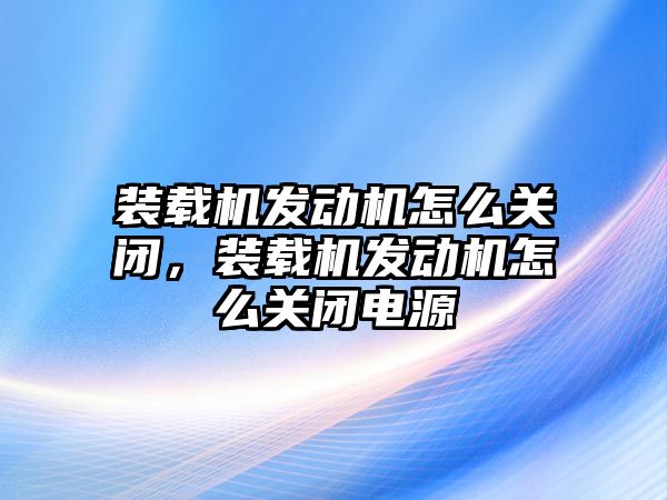 裝載機發(fā)動機怎么關閉，裝載機發(fā)動機怎么關閉電源