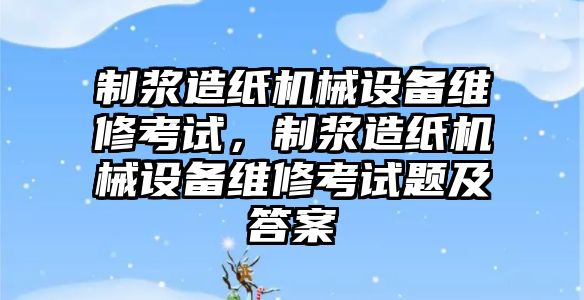 制漿造紙機(jī)械設(shè)備維修考試，制漿造紙機(jī)械設(shè)備維修考試題及答案