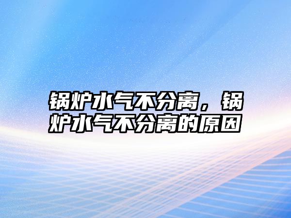 鍋爐水氣不分離，鍋爐水氣不分離的原因