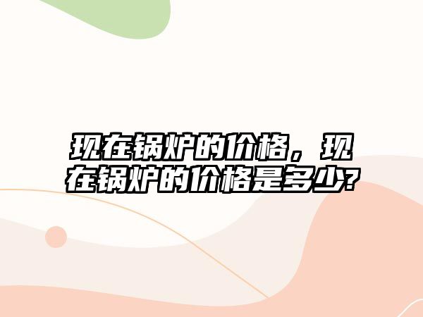 現(xiàn)在鍋爐的價(jià)格，現(xiàn)在鍋爐的價(jià)格是多少?