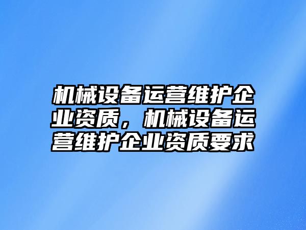 機械設(shè)備運營維護企業(yè)資質(zhì)，機械設(shè)備運營維護企業(yè)資質(zhì)要求