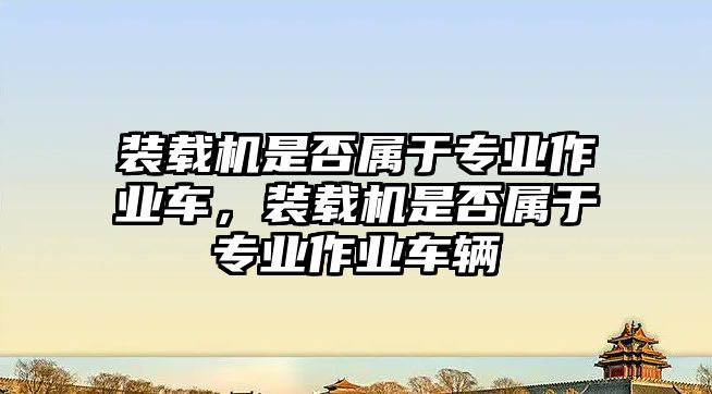 裝載機是否屬于專業(yè)作業(yè)車，裝載機是否屬于專業(yè)作業(yè)車輛