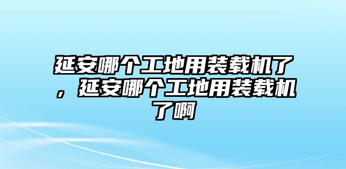 延安哪個(gè)工地用裝載機(jī)了，延安哪個(gè)工地用裝載機(jī)了啊