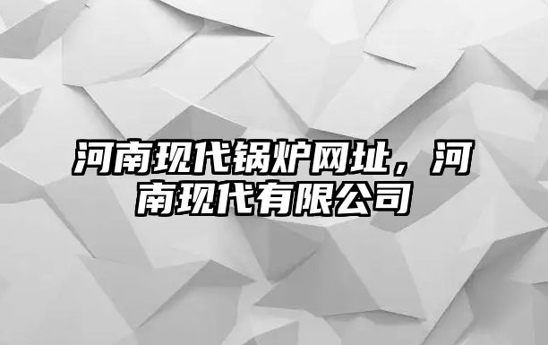 河南現(xiàn)代鍋爐網(wǎng)址，河南現(xiàn)代有限公司