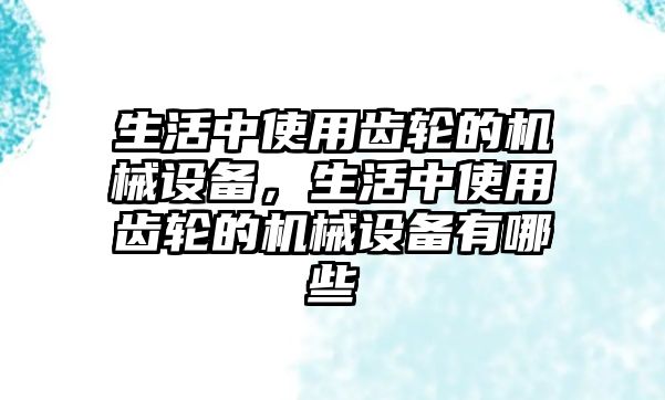 生活中使用齒輪的機(jī)械設(shè)備，生活中使用齒輪的機(jī)械設(shè)備有哪些