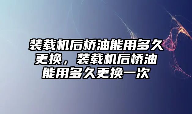 裝載機后橋油能用多久更換，裝載機后橋油能用多久更換一次