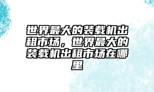 世界最大的裝載機出租市場，世界最大的裝載機出租市場在哪里