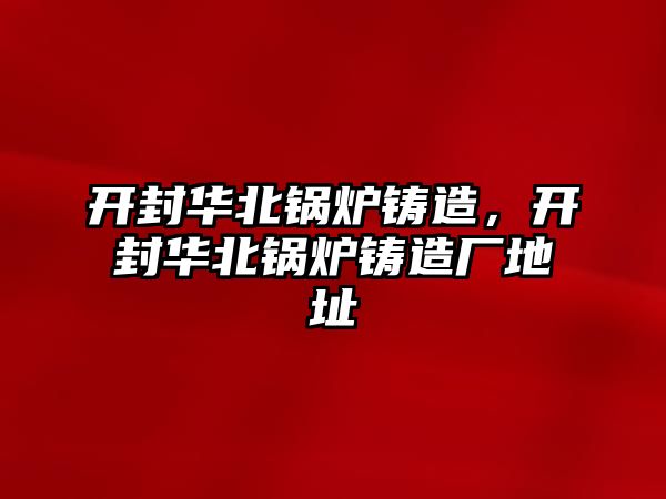 開封華北鍋爐鑄造，開封華北鍋爐鑄造廠地址