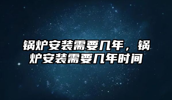 鍋爐安裝需要幾年，鍋爐安裝需要幾年時間