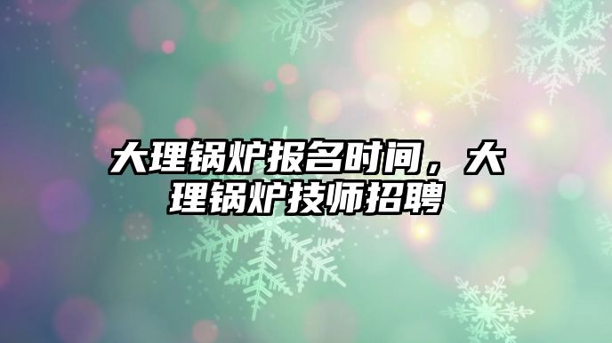 大理鍋爐報(bào)名時(shí)間，大理鍋爐技師招聘