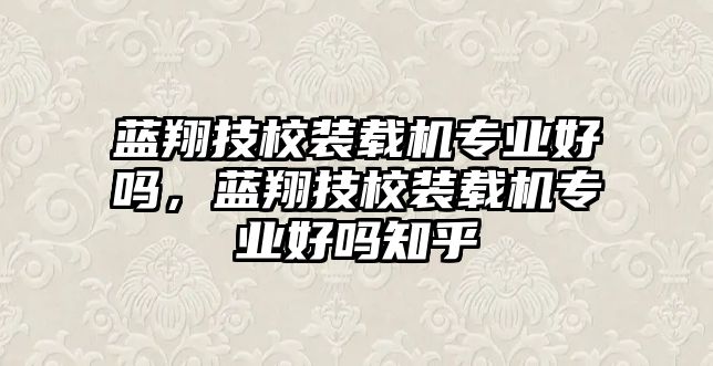 藍翔技校裝載機專業(yè)好嗎，藍翔技校裝載機專業(yè)好嗎知乎