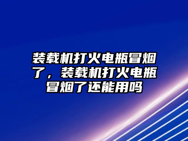 裝載機(jī)打火電瓶冒煙了，裝載機(jī)打火電瓶冒煙了還能用嗎