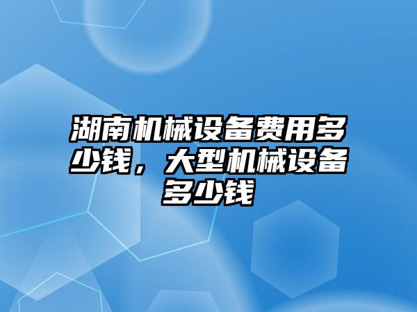 湖南機械設(shè)備費用多少錢，大型機械設(shè)備多少錢