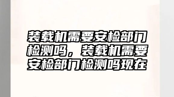 裝載機(jī)需要安檢部門檢測(cè)嗎，裝載機(jī)需要安檢部門檢測(cè)嗎現(xiàn)在