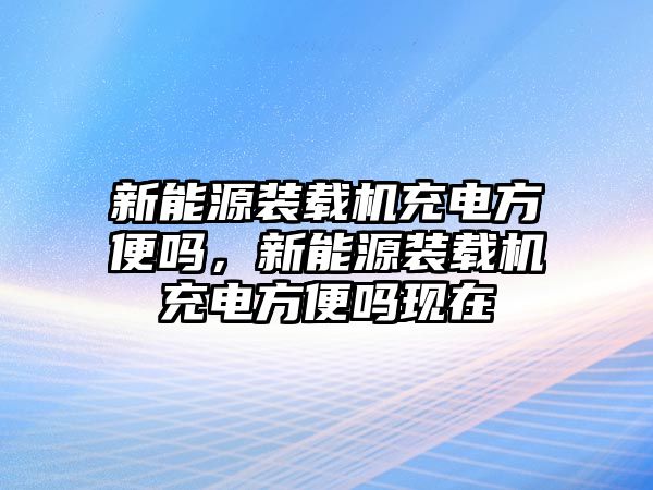 新能源裝載機充電方便嗎，新能源裝載機充電方便嗎現(xiàn)在