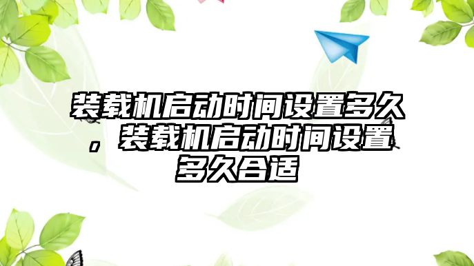 裝載機啟動時間設(shè)置多久，裝載機啟動時間設(shè)置多久合適