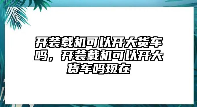 開裝載機可以開大貨車嗎，開裝載機可以開大貨車嗎現在