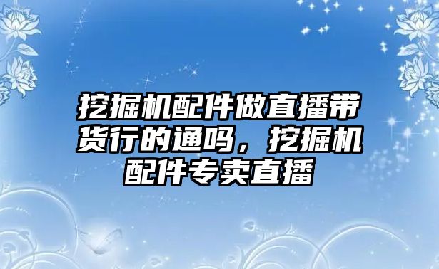 挖掘機(jī)配件做直播帶貨行的通嗎，挖掘機(jī)配件專賣直播