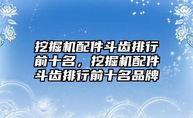 挖掘機(jī)配件斗齒排行前十名，挖掘機(jī)配件斗齒排行前十名品牌