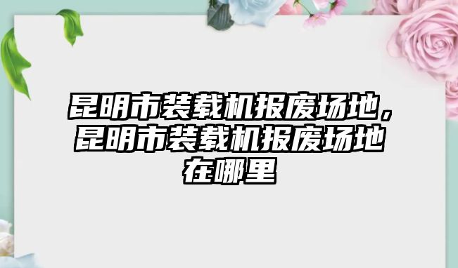 昆明市裝載機(jī)報(bào)廢場(chǎng)地，昆明市裝載機(jī)報(bào)廢場(chǎng)地在哪里