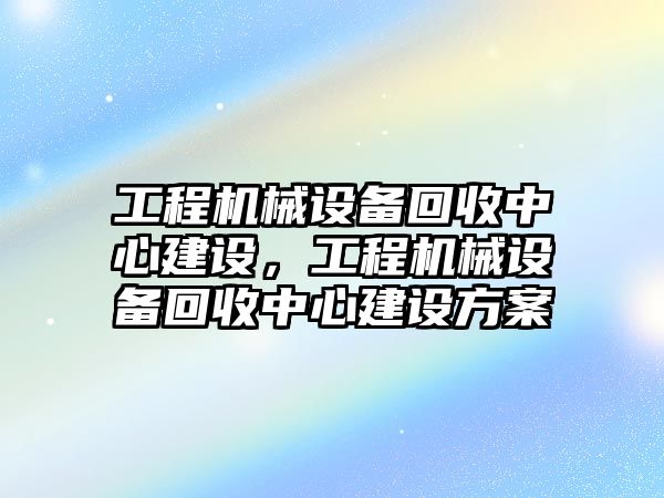 工程機械設(shè)備回收中心建設(shè)，工程機械設(shè)備回收中心建設(shè)方案