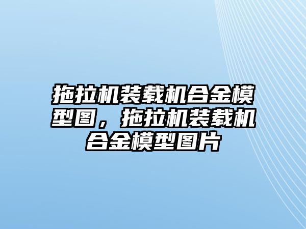 拖拉機裝載機合金模型圖，拖拉機裝載機合金模型圖片